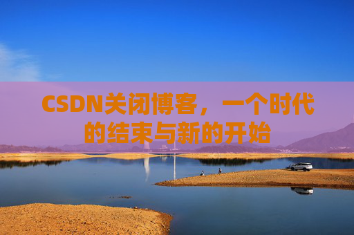 CSDN关闭博客，一个时代的结束与新的开始